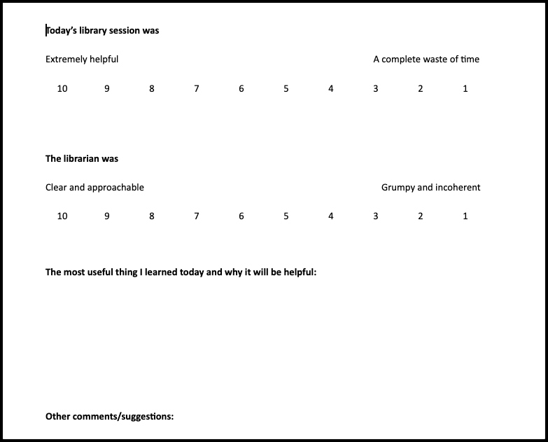 Today's library session was
Extremely helpful (10) to A complete waste of time (1)
The librarian was
Clear and approachable (10) to Grumpy and incoherent (1)
The most useful thing I learned today and why it will be helpful:
Other comments/suggestions: