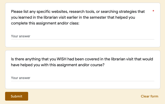 Please list any specific websites, research tools, or searching strategies that you learned in the librarian visit early in the semester that helped you complete this assignment and/or class:
Is there anything you WISH had been covered in the librarian visit that would have helped you with this assignment and/or course?